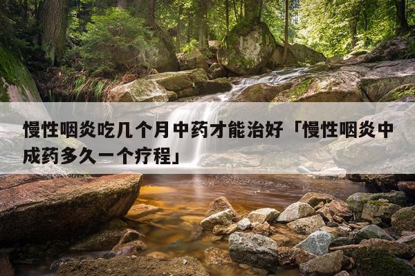 慢性咽炎吃几个月中药才能治好「慢性咽炎中成药多久一个疗程」