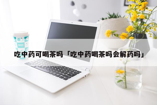 吃中药可喝茶吗「吃中药喝茶吗会解药吗」