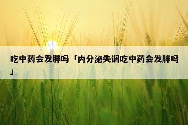 吃中药会发胖吗「内分泌失调吃中药会发胖吗」