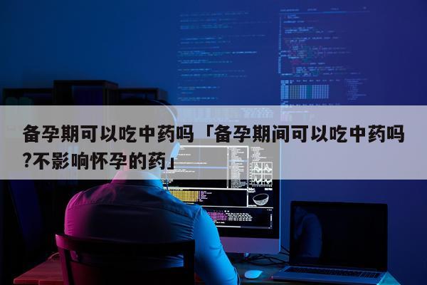 备孕期可以吃中药吗「备孕期间可以吃中药吗?不影响怀孕的药」