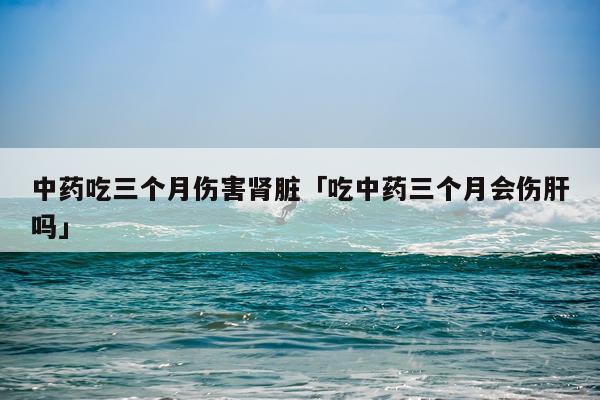 中药吃三个月伤害肾脏「吃中药三个月会伤肝吗」