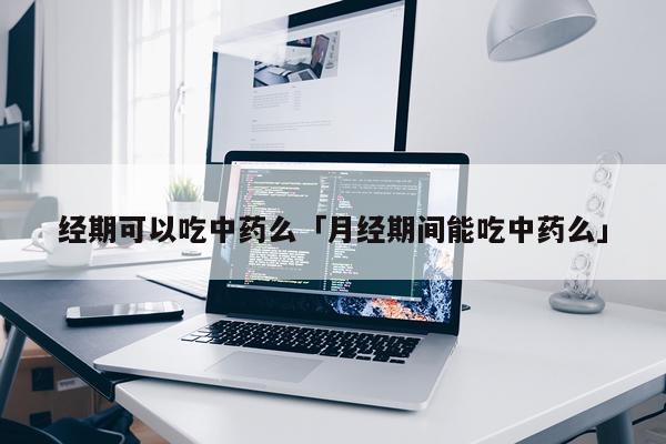 经期可以吃中药么「月经期间能吃中药么」