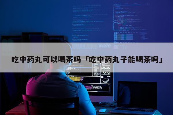吃中药丸可以喝茶吗「吃中药丸子能喝茶吗」