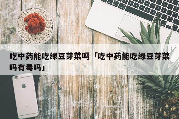 吃中药能吃绿豆芽菜吗「吃中药能吃绿豆芽菜吗有毒吗」