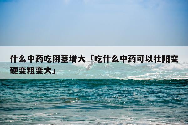 什么中药吃阴茎增大「吃什么中药可以壮阳变硬变粗变大」