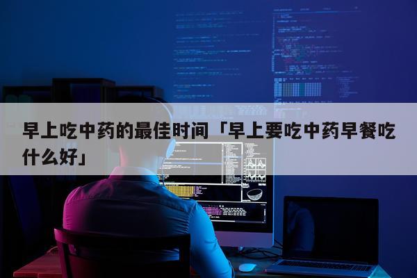 早上吃中药的最佳时间「早上要吃中药早餐吃什么好」