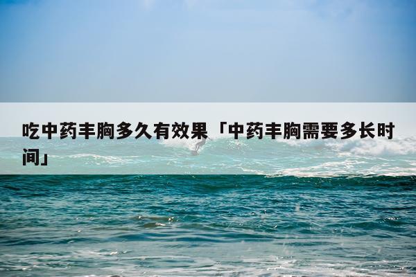 吃中药丰胸多久有效果「中药丰胸需要多长时间」