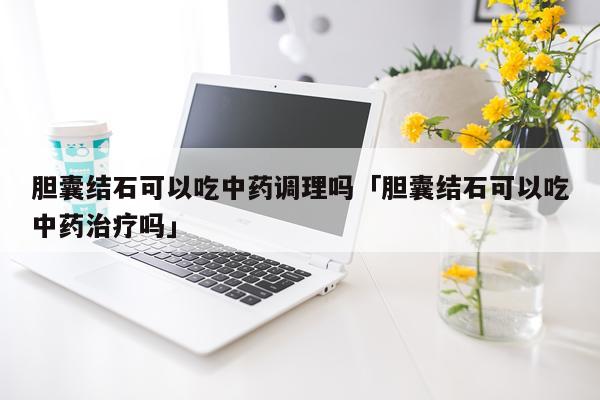 胆囊结石可以吃中药调理吗「胆囊结石可以吃中药治疗吗」