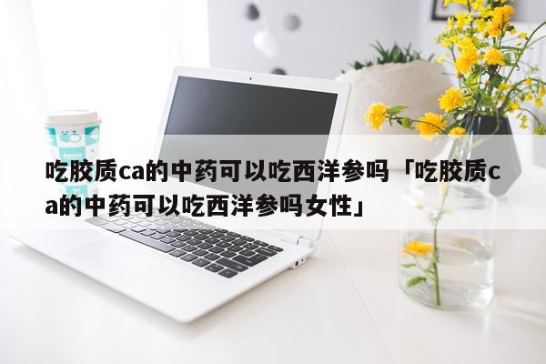 吃胶质ca的中药可以吃西洋参吗「吃胶质ca的中药可以吃西洋参吗女性」