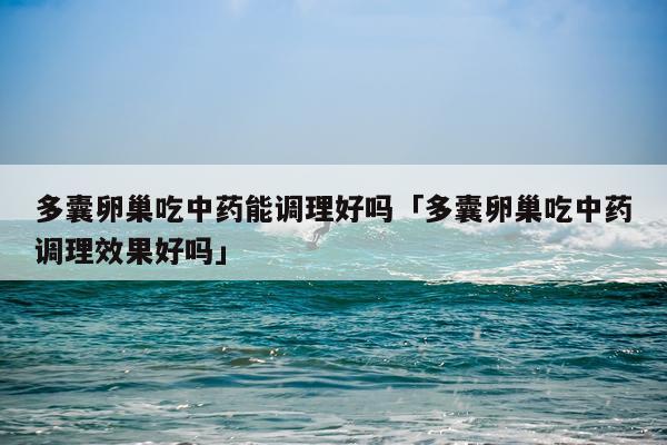 多囊卵巢吃中药能调理好吗「多囊卵巢吃中药调理效果好吗」