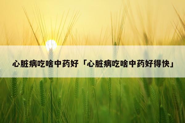 心脏病吃啥中药好「心脏病吃啥中药好得快」