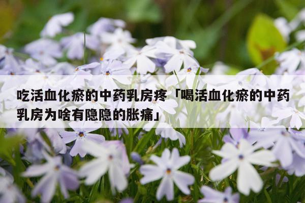 吃活血化瘀的中药乳房疼「喝活血化瘀的中药乳房为啥有隐隐的胀痛」
