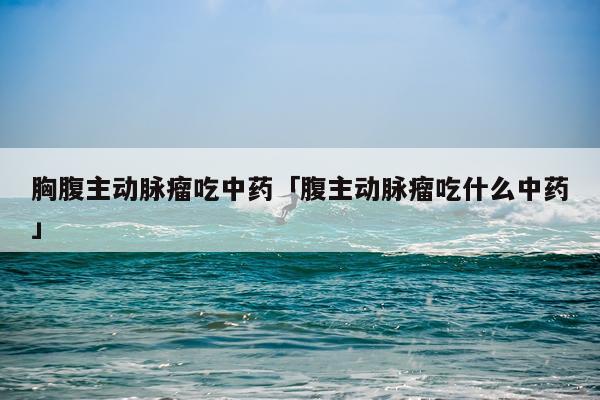 胸腹主动脉瘤吃中药「腹主动脉瘤吃什么中药」