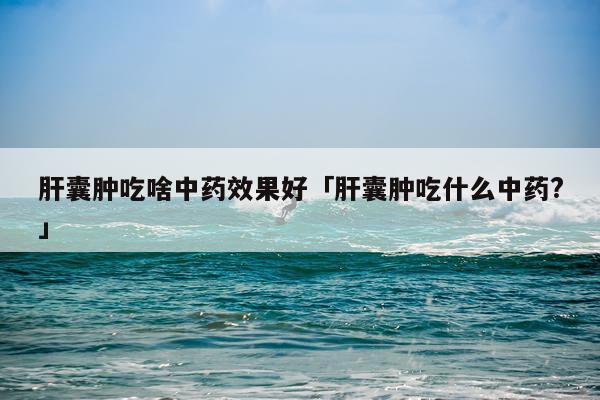 肝囊肿吃啥中药效果好「肝囊肿吃什么中药?」