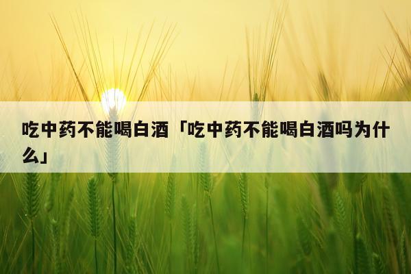 吃中药不能喝白酒「吃中药不能喝白酒吗为什么」