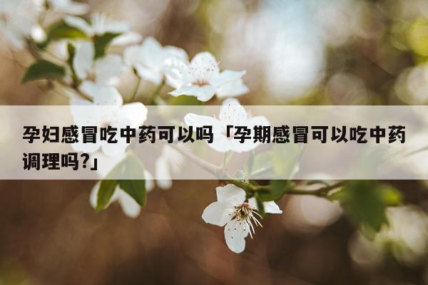 孕妇感冒吃中药可以吗「孕期感冒可以吃中药调理吗?」