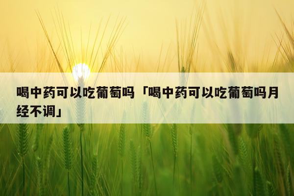 喝中药可以吃葡萄吗「喝中药可以吃葡萄吗月经不调」