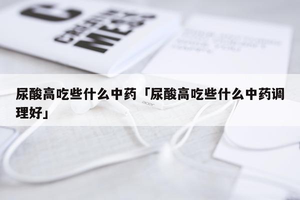 尿酸高吃些什么中药「尿酸高吃些什么中药调理好」