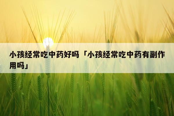 小孩经常吃中药好吗「小孩经常吃中药有副作用吗」