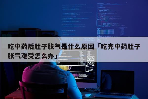 吃中药后肚子胀气是什么原因「吃完中药肚子胀气难受怎么办」