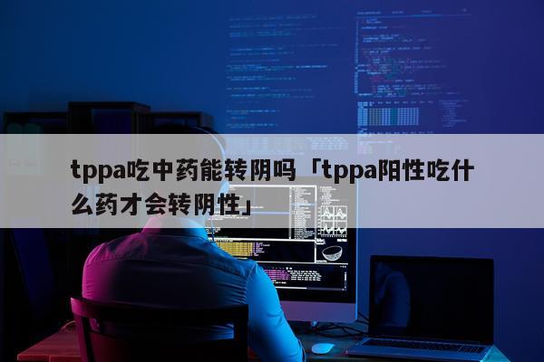 tppa吃中药能转阴吗「tppa阳性吃什么药才会转阴性」