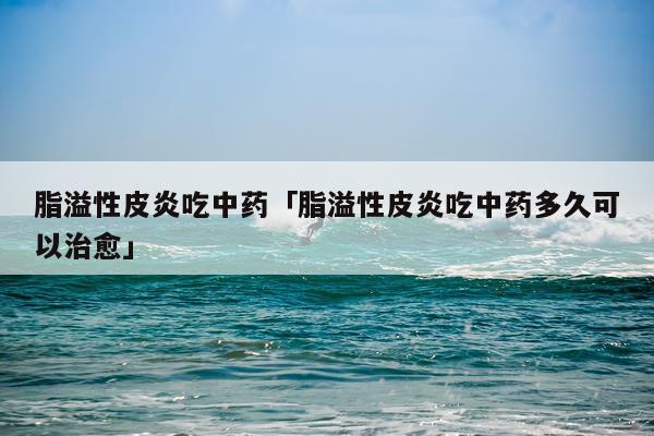 脂溢性皮炎吃中药「脂溢性皮炎吃中药多久可以治愈」