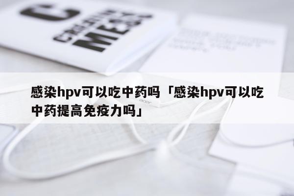 感染hpv可以吃中药吗「感染hpv可以吃中药提高免疫力吗」