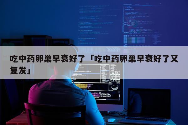 吃中药卵巢早衰好了「吃中药卵巢早衰好了又复发」