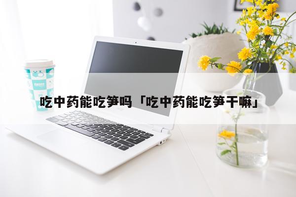 吃中药能吃笋吗「吃中药能吃笋干嘛」