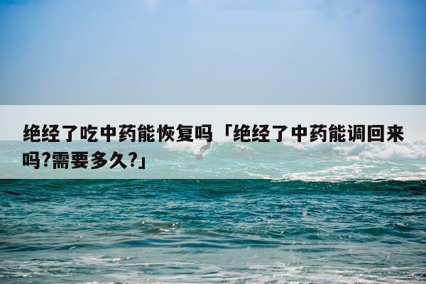 绝经了吃中药能恢复吗「绝经了中药能调回来吗?需要多久?」