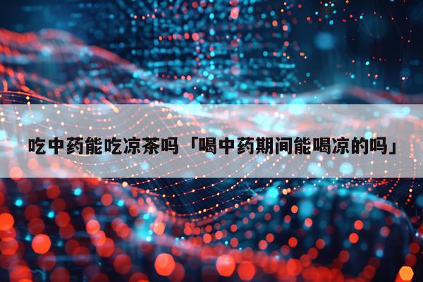 吃中药能吃凉茶吗「喝中药期间能喝凉的吗」