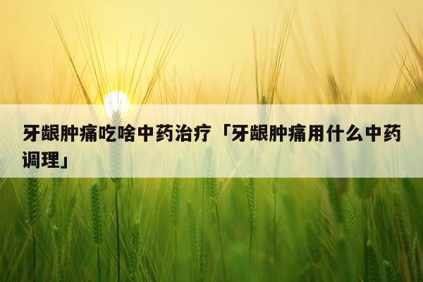 牙龈肿痛吃啥中药治疗「牙龈肿痛用什么中药调理」