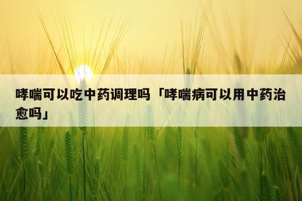 哮喘可以吃中药调理吗「哮喘病可以用中药治愈吗」