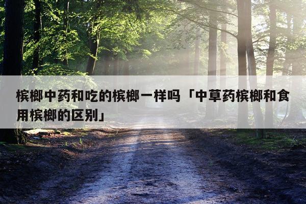 槟榔中药和吃的槟榔一样吗「中草药槟榔和食用槟榔的区别」