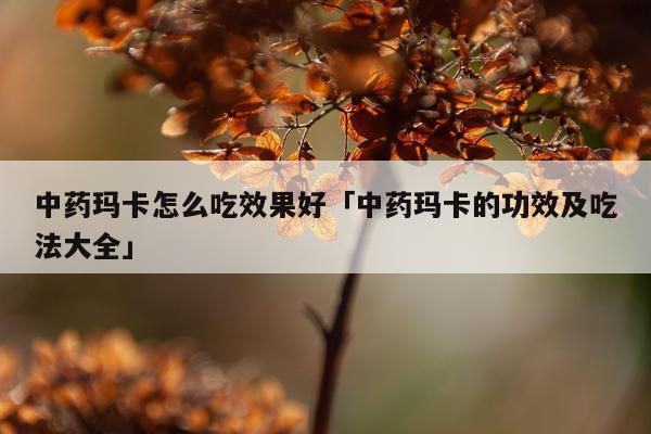 中药玛卡怎么吃效果好「中药玛卡的功效及吃法大全」
