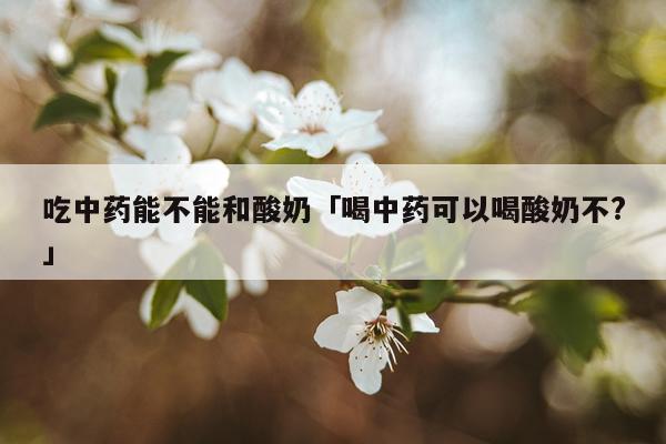 吃中药能不能和酸奶「喝中药可以喝酸奶不?」