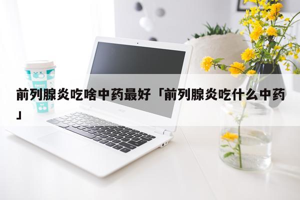 前列腺炎吃啥中药最好「前列腺炎吃什么中药」