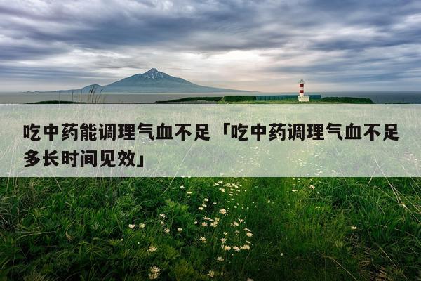 吃中药能调理气血不足「吃中药调理气血不足多长时间见效」