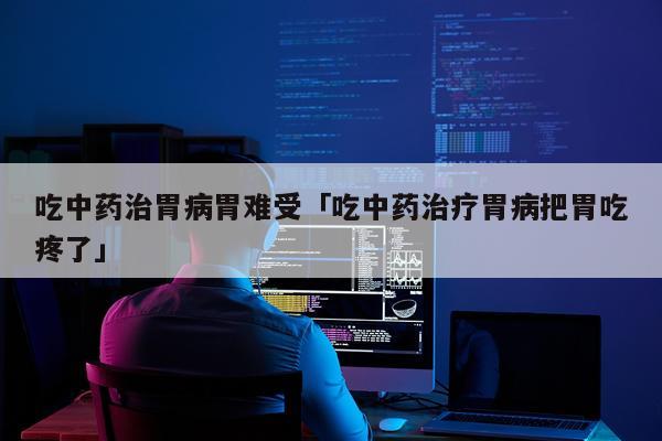 吃中药治胃病胃难受「吃中药治疗胃病把胃吃疼了」