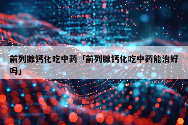 前列腺钙化吃中药「前列腺钙化吃中药能治好吗」