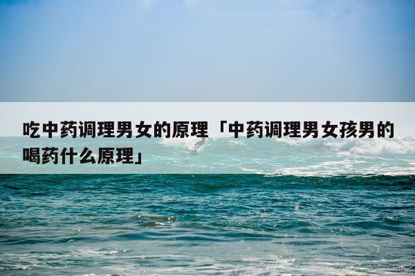 吃中药调理男女的原理「中药调理男女孩男的喝药什么原理」