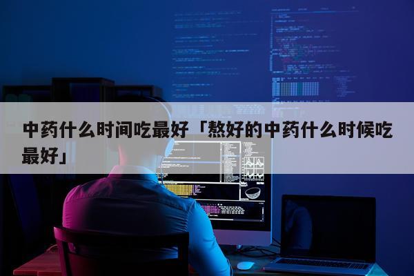 中药什么时间吃最好「熬好的中药什么时候吃最好」