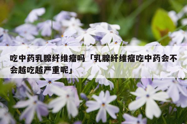 吃中药乳腺纤维瘤吗「乳腺纤维瘤吃中药会不会越吃越严重呢」