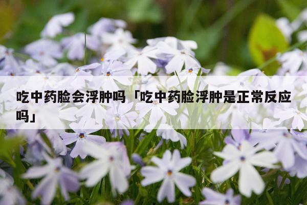 吃中药脸会浮肿吗「吃中药脸浮肿是正常反应吗」