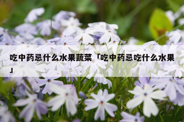 吃中药忌什么水果蔬菜「吃中药忌吃什么水果」