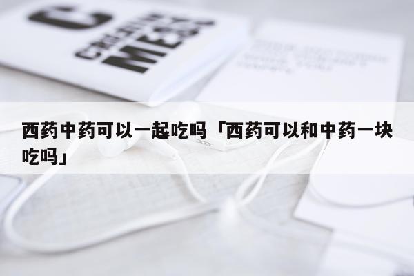 西药中药可以一起吃吗「西药可以和中药一块吃吗」