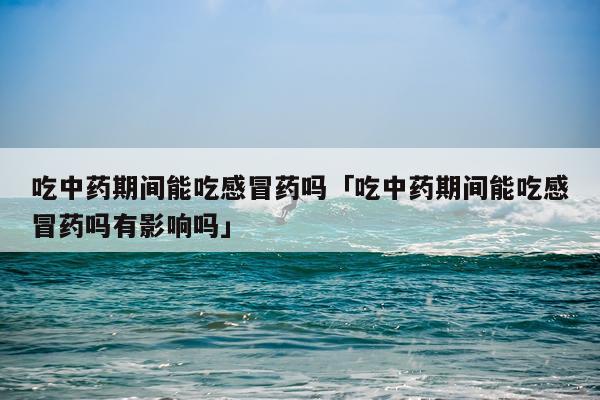 吃中药期间能吃感冒药吗「吃中药期间能吃感冒药吗有影响吗」