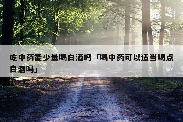 吃中药能少量喝白酒吗「喝中药可以适当喝点白酒吗」