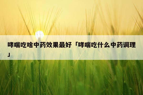 哮喘吃啥中药效果最好「哮喘吃什么中药调理」
