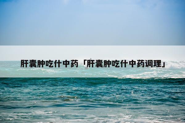 肝囊肿吃什中药「肝囊肿吃什中药调理」